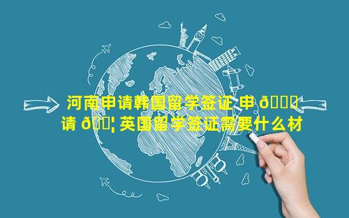 河南申请韩国留学签证 申 🕊 请 🐦 英国留学签证需要什么材料